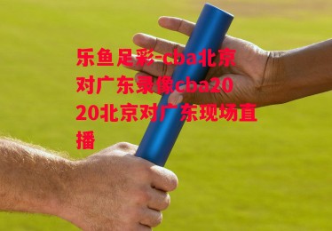 乐鱼足彩-cba北京对广东录像cba2020北京对广东现场直播